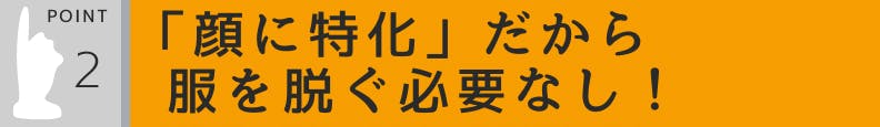 2.「顔に特化」だから服や下着を脱ぐ必要なし！