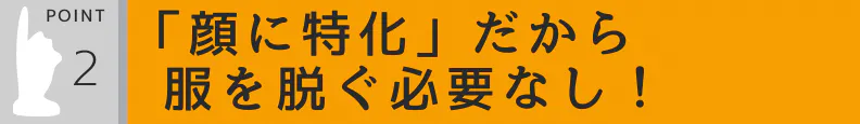 2.「顔に特化」だから服や下着を脱ぐ必要なし!