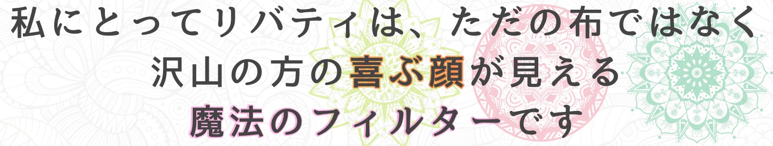 私にとってリバティは、ただの布ではなく沢山の方の喜ぶ顔が見える、魔法のフィルターです
