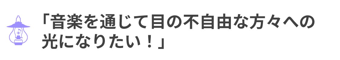「音楽を通じて目の不自由な方々への 光になりたい!」