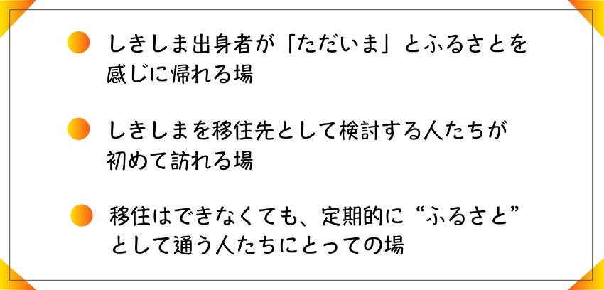・しきしま出身者が「ただいま」とふるさとを感じに帰れる場 ・しきしまを移住先として検討する人たちが初めて訪れる場 ・移住はできなくても、定期的に”ふるさと”として通う人たちにとっての場