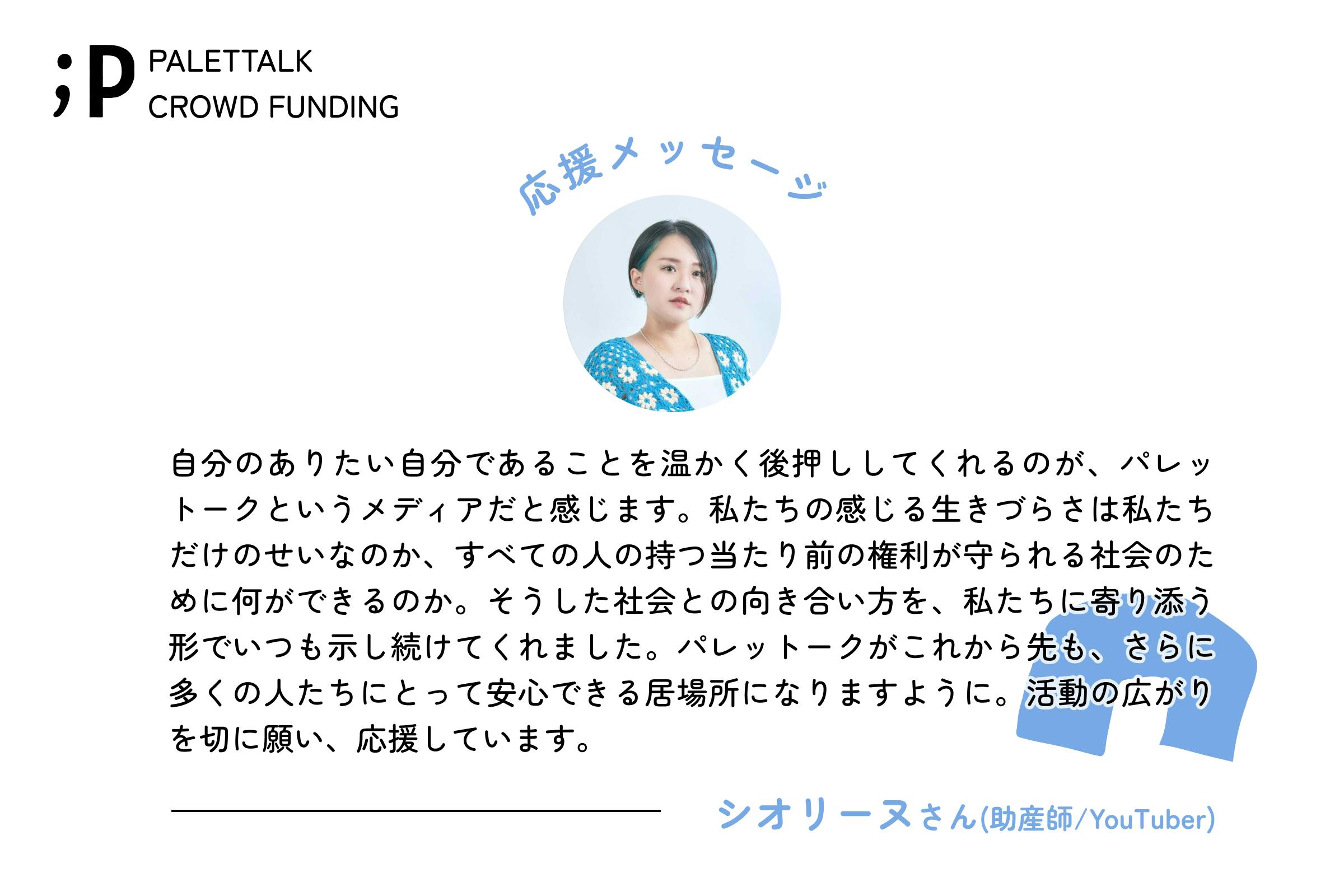 自分のありたい自分であることを温かく後押ししてくれるのが、パレットークというメディアだと感じます。私たちの感じる生きづらさは私たちだけのせいなのか、すべての人の持つ当たり前の権利が守られる社会のために何ができるのか。そうした社会との向き合い方を、私たちに寄り添う形でいつも示し続けてくれました。パレットークがこれから先も、さらに多くの人たちにとって安心できる居場所になりますように。活動の広がりを切に願い、応援しています。シオリーヌさん(助産師/YouTuber)