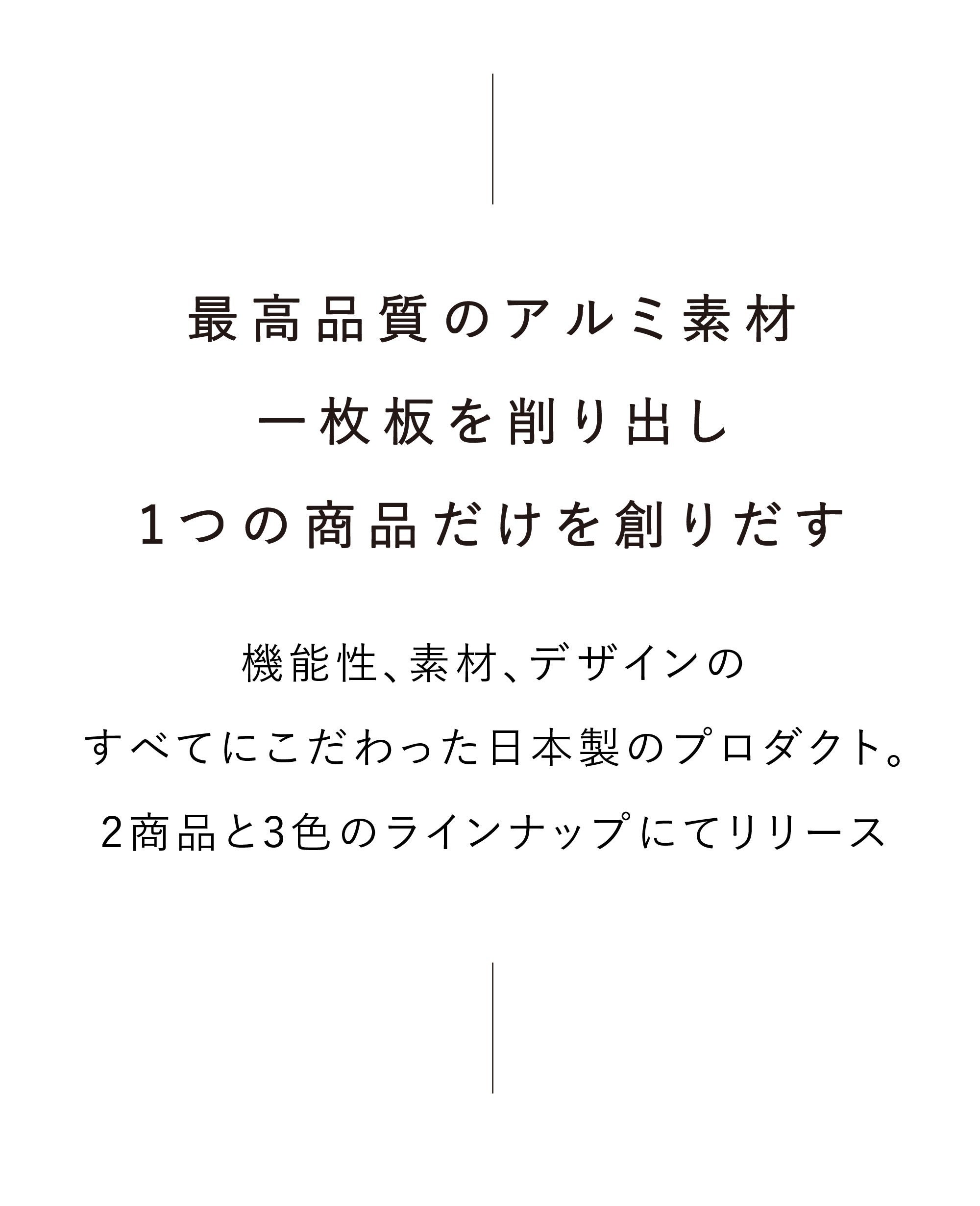 最高品質のアルミ素材一枚板を削り出し、1つの商品だけを創りだす。機能性、素材、デザインのすべてにこだわった日本製のプロダクト。2商品と3色のラインナップにてリリース。