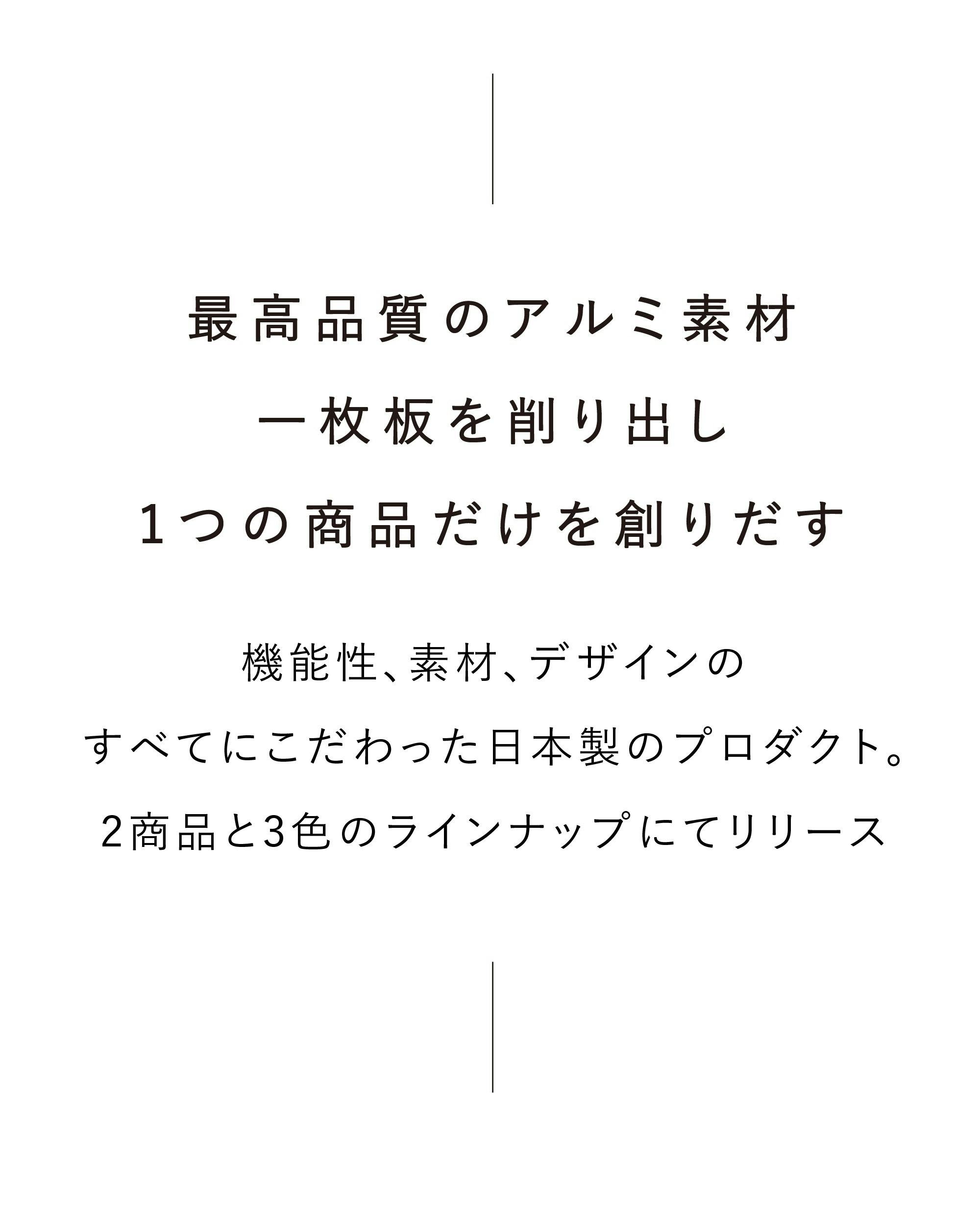 最高品質のアルミ素材一枚板を削り出し、1つの商品だけを創りだす。機能性、素材、デザインのすべてにこだわった日本製のプロダクト。2商品と3色のラインナップにてリリース。