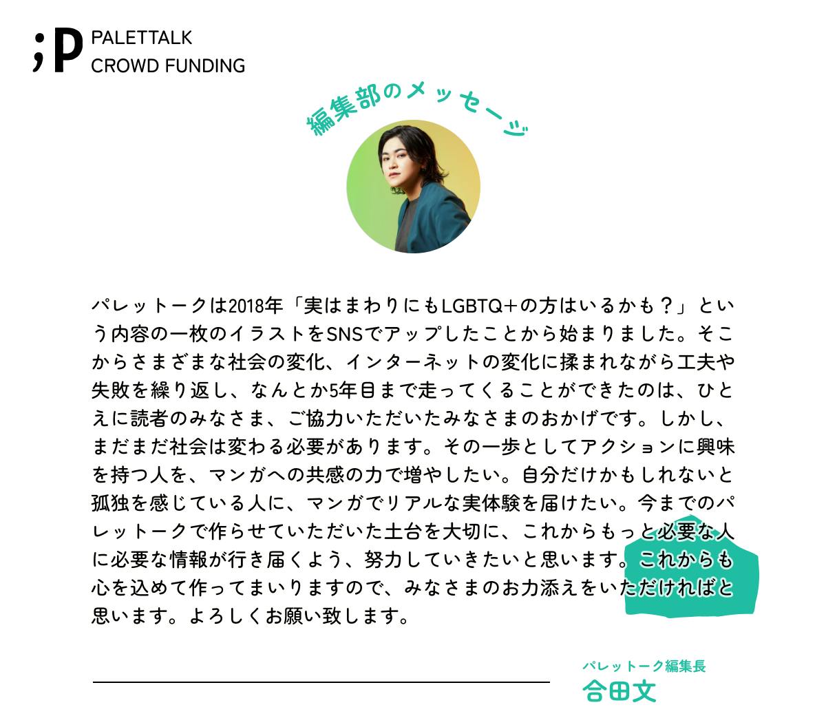 パレットークは2018年「実はまわりにもLGBTQ+の方はいるかも？」という内容の一枚のイラストをSNSでアップしたことから始まりました。そこからさまざまな社会の変化、インターネットの変化に揉まれながら工夫や失敗を繰り返し、なんとか5年目まで走ってくることができたのは、ひとえに読者のみなさま、ご協力いただいたみなさまのおかげです。しかし、まだまだ社会は変わる必要があります。その一歩としてアクションに興味を持つ人を、マンガへの共感の力で増やしたい。自分だけかもしれないと孤独を感じている人に、マンガでリアルな実体験を届けたい。今までのパレットークで作らせていただいた土台を大切に、これからもっと必要な人に必要な情報が行き届くよう、努力していきたいと思います。これからも心を込めて作ってまいりますので、みなさまのお力添えをいただければと思います。よろしくお願い致します。パレットーク編集長ごうだあや