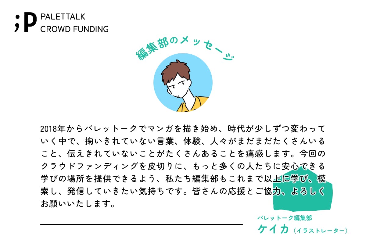 2018年からパレットークでマンガを描き始め、時代が少しずつ変わっていく中で、掬いきれていない言葉、体験、人々がまだまだたくさんいること、伝えきれていないことがたくさんあることを痛感します。今回のクラウドファンディングを皮切りに、もっと多くの人たちに安心できる学びの場所を提供できるよう、私たち編集部もこれまで以上に学び、模索し、発信していきたい気持ちです。皆さんの応援とご協力、よろしくお願いいたします。パレットーク編集部けいかイラストレーター