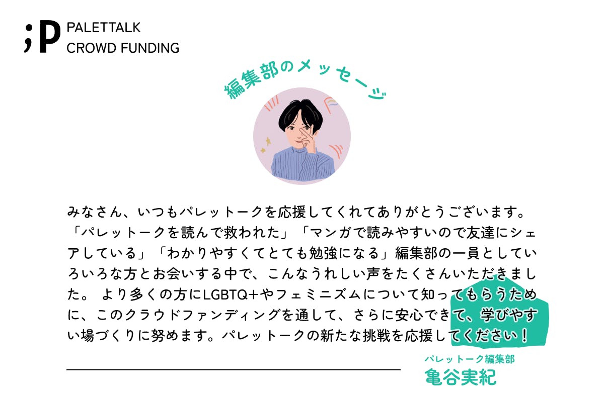 みなさん、いつもパレットークを応援してくれてありがとうございます。 「パレットークを読んで救われた」「マンガで読みやすいので友達にシェアしている」「わかりやすくてとても勉強になる」編集部の一員としていろいろな方とお会いする中で、こんなうれしい声をたくさんいただきました。 より多くの方にLGBTQ+やフェミニズムについて知ってもらうために、このクラウドファンディングを通して、さらに安心できて、学びやすい場づくりに努めます。パレットークの新たな挑戦を応援してください！パレットーク編集部亀谷みのり