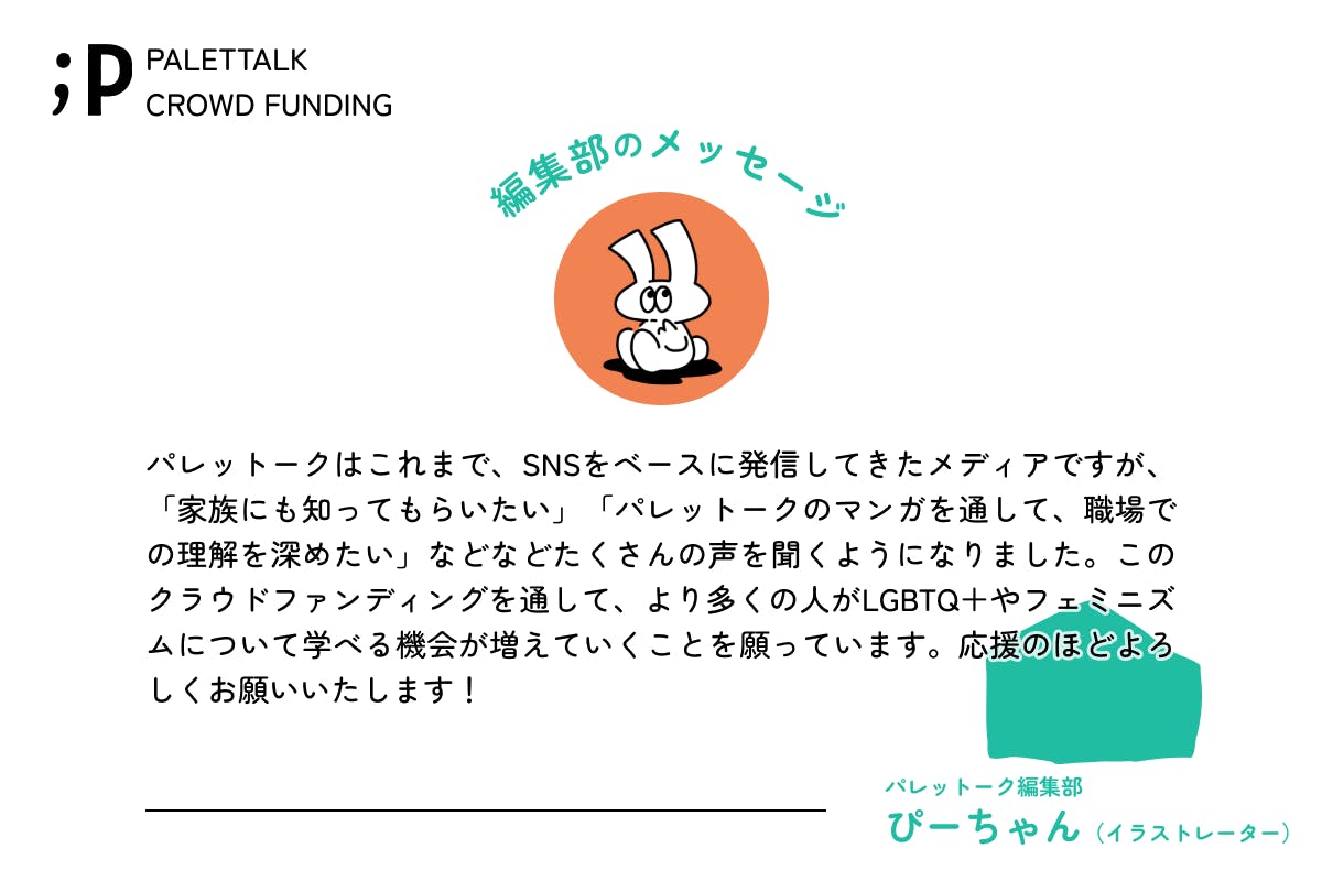 パレットークはこれまで、SNSをベースに発信してきたメディアですが、「家族にも知ってもらいたい」「パレットークのマンガを通して、職場での理解を深めたい」などなどたくさんの声を聞くようになりました。このクラウドファンディングを通して、より多くの人がLGBTQ＋やフェミニズムについて学べる機会が増えていくことを願っています。応援のほどよろしくお願いいたします！パレットーク編集部ぴーちゃんイラストレーター