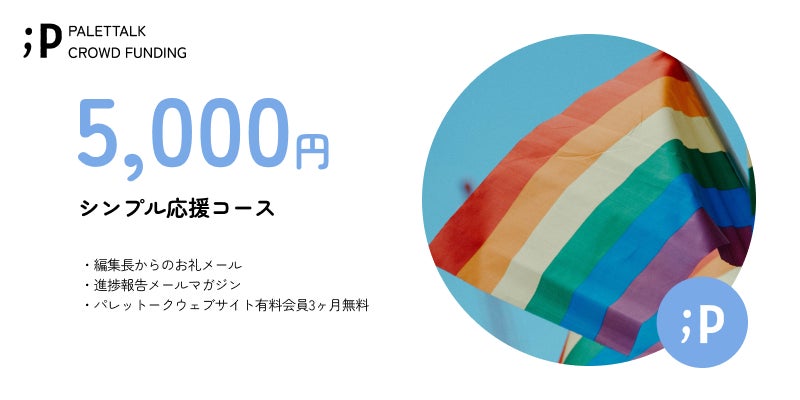 【シンプル応援コース】  ・編集長からのお礼メール ・進捗報告メールマガジン ・パレットークウェブサイト有料会員3ヶ月無料   ※「パレットークウェブサイト有料会員3ヶ月無料」は、サービスの開始後となります。 ご登録頂いたメールアドレスまでご連絡いたします。