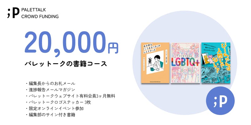 【パレットークの書籍コース】  ・編集長からのお礼メール ・進捗報告メールマガジン ・パレットークウェブサイト有料会員3ヶ月無料 ・パレットークロゴステッカー 3枚 ・限定オンラインイベント参加 ・編集部のサイン付き書籍  ※ステッカーは、サイズ約5×5cm程度となります。 デザインは若干の変更がある可能性がございます。ご了承ください。 ※「パレットークウェブサイト有料会員3ヶ月無料」は、サービスの開始後となります。 ご登録頂いたメールアドレスまでご連絡いたします。