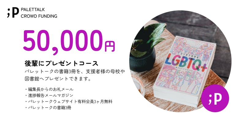 【後輩にプレゼントコース】  パレットークの書籍3冊を、支援者様の母校や図書館へパレットークからご送付いたします。  ・編集長からのお礼メール ・進捗報告メールマガジン ・パレットークウェブサイト有料会員3ヶ月無料 ・パレットークの書籍3冊  備考欄に以下の情報の記入をお願いいたします。 ・寄贈を希望される学校／図書館   ※寄贈を希望される学校／図書館が受け取りを辞退された場合には、支援者様へ直接書籍3冊をお送りさせていただきます。 ※パレットークからお送りするので、匿名でのプレゼントも可能です。 ※「パレットークウェブサイト有料会員3ヶ月無料」は、サービスの開始後となります。 ご登録頂いたメールアドレスまでご連絡いたします。