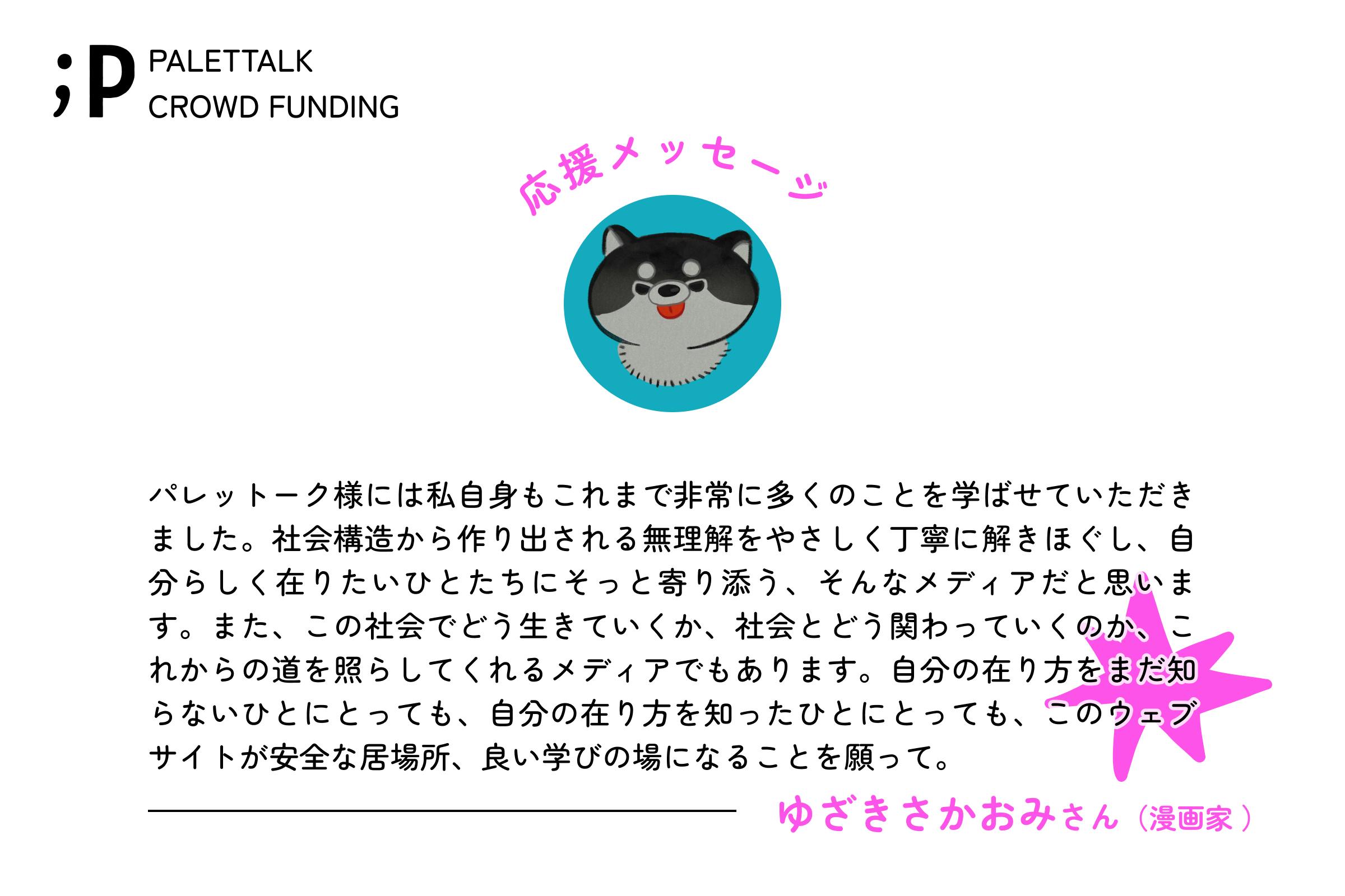 パレットーク様には私自身もこれまで非常に多くのことを学ばせていただきました。社会構造から作り出される無理解をやさしく丁寧に解きほぐし、自分らしく在りたいひとたちにそっと寄り添う、そんなメディアだと思います。また、この社会でどう生きていくか、社会とどう関わっていくのか、これからの道を照らしてくれるメディアでもあります。自分の在り方をまだ知らないひとにとっても、自分の在り方を知ったひとにとっても、このウェブサイトが安全な居場所、良い学びの場になることを願ってやみません。   ゆざきさかおみさん漫画家