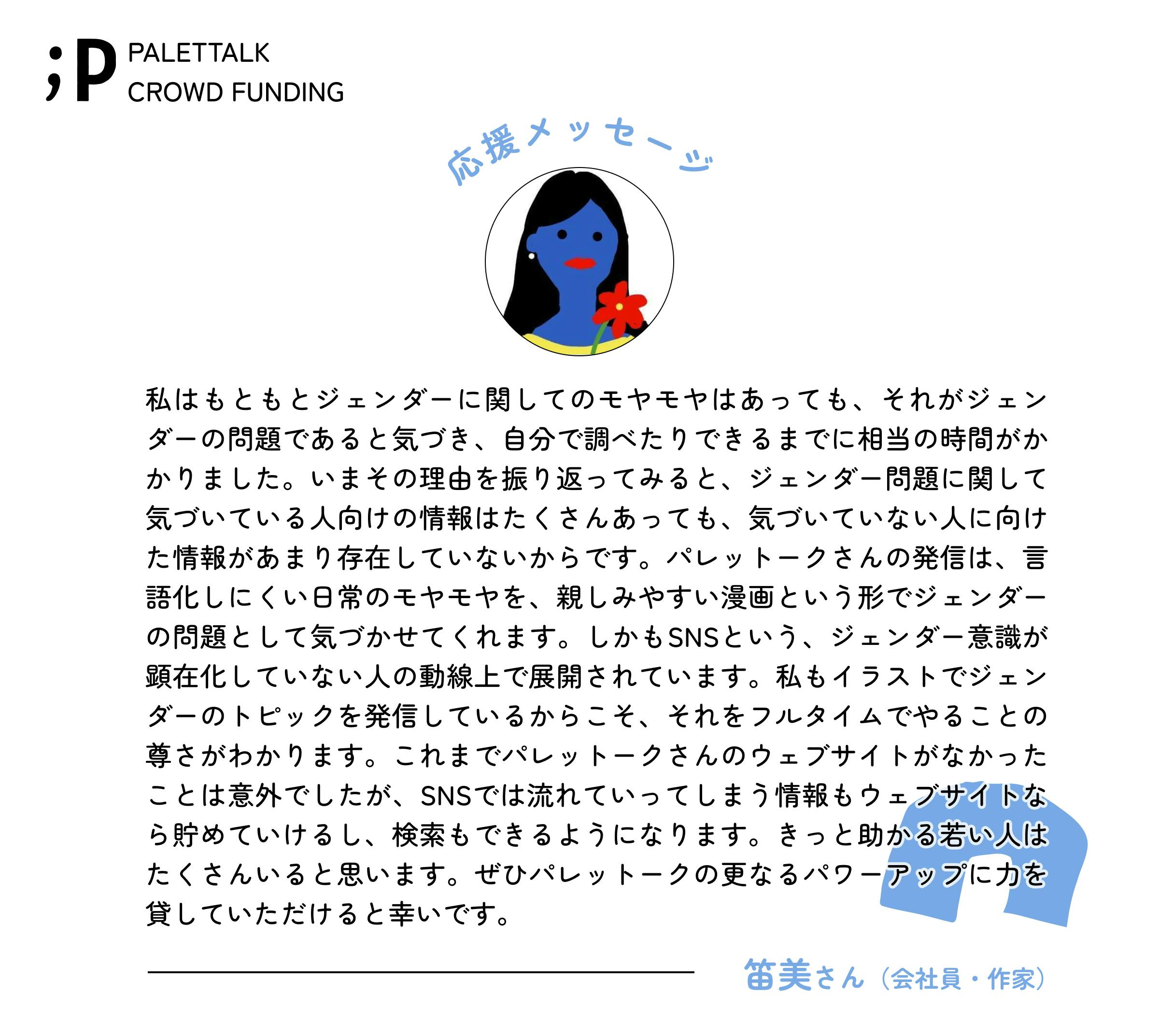 私はもともとジェンダーに関してのモヤモヤはあっても、それがジェンダーの問題であると気づき、自分で調べたりできるまでに相当の時間がかかりました。いまその理由を振り返ってみると、ジェンダー問題に関して気づいている人向けの情報はたくさんあっても、気づいていない人に向けた情報があまり存在していないからです。 パレットークさんの発信は、言語化しにくい日常のモヤモヤを、親しみやすい漫画という形でジェンダーの問題として気づかせてくれます。しかもSNSという、ジェンダー意識が顕在化していない人の動線上で展開されています。私もイラストでジェンダーのトピックを発信しているからこそ、それをフルタイムでやることの尊さがわかります。 これまでパレットークさんのウェブサイトがなかったことは意外でしたが、SNSでは流れていってしまう情報もウェブサイトなら貯めていけるし、検索もできるようになります。きっと助かる若い人はたくさんいると思います。ぜひパレットークの更なるパワーアップに力を貸していただけると幸いです。 笛美さん(会社員・作家)