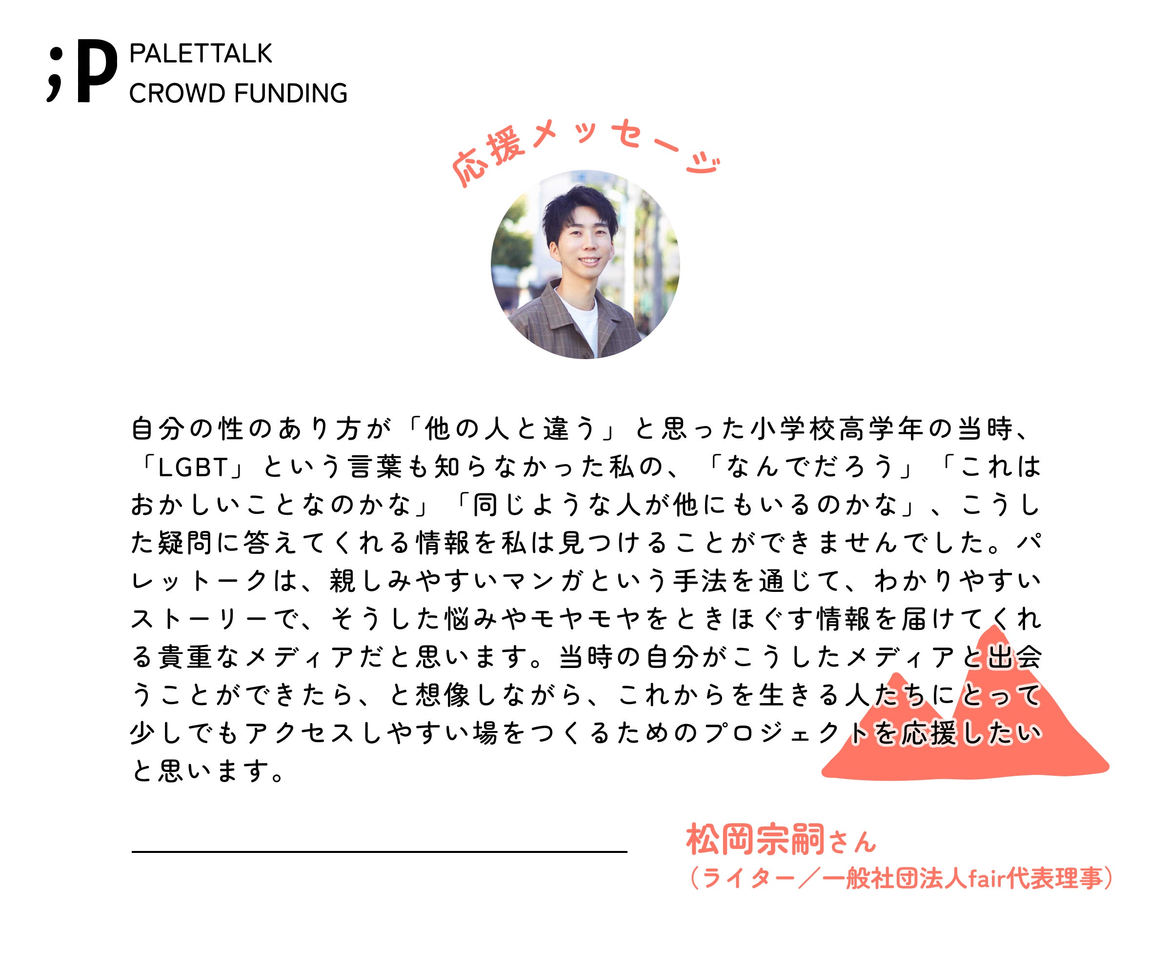 自分の性のあり方が「他の人と違う」と思った小学校高学年の当時、「LGBT」という言葉も知らなかった私の、「なんでだろう」「これはおかしいことなのかな」「同じような人が他にもいるのかな」、こうした疑問に答えてくれる情報を私は見つけることができませんでした。パレットークは、親しみやすいマンガという手法を通じて、わかりやすいストーリーで、そうした悩みやモヤモヤをときほぐす情報を届けてくれる貴重なメディアだと思います。当時の自分がこうしたメディアと出会うことができたら、と想像しながら、これからを生きる人たちにとって少しでもアクセスしやすい場をつくるためのプロジェクトを応援したいと思います。 松岡宗嗣さん(ライター/一般社団法人fair代表理事)