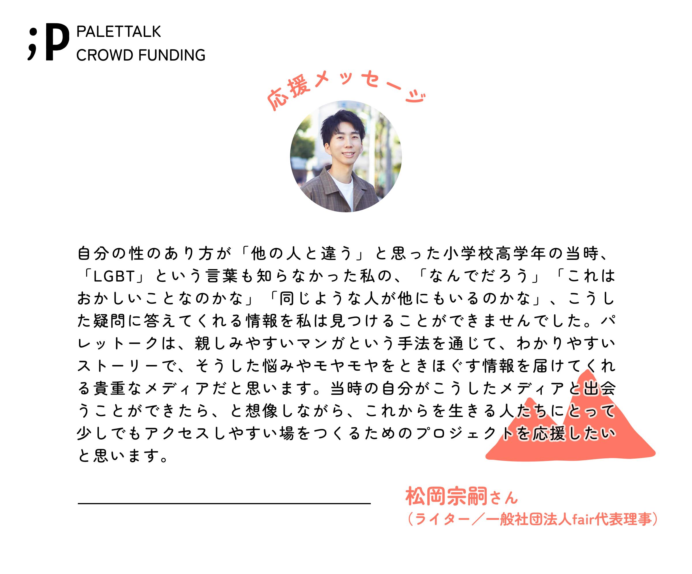 自分の性のあり方が「他の人と違う」と思った小学校高学年の当時、「LGBT」という言葉も知らなかった私の、「なんでだろう」「これはおかしいことなのかな」「同じような人が他にもいるのかな」、こうした疑問に答えてくれる情報を私は見つけることができませんでした。パレットークは、親しみやすいマンガという手法を通じて、わかりやすいストーリーで、そうした悩みやモヤモヤをときほぐす情報を届けてくれる貴重なメディアだと思います。当時の自分がこうしたメディアと出会うことができたら、と想像しながら、これからを生きる人たちにとって少しでもアクセスしやすい場をつくるためのプロジェクトを応援したいと思います。 松岡宗嗣さん（ライター／一般社団法人fair代表理事）