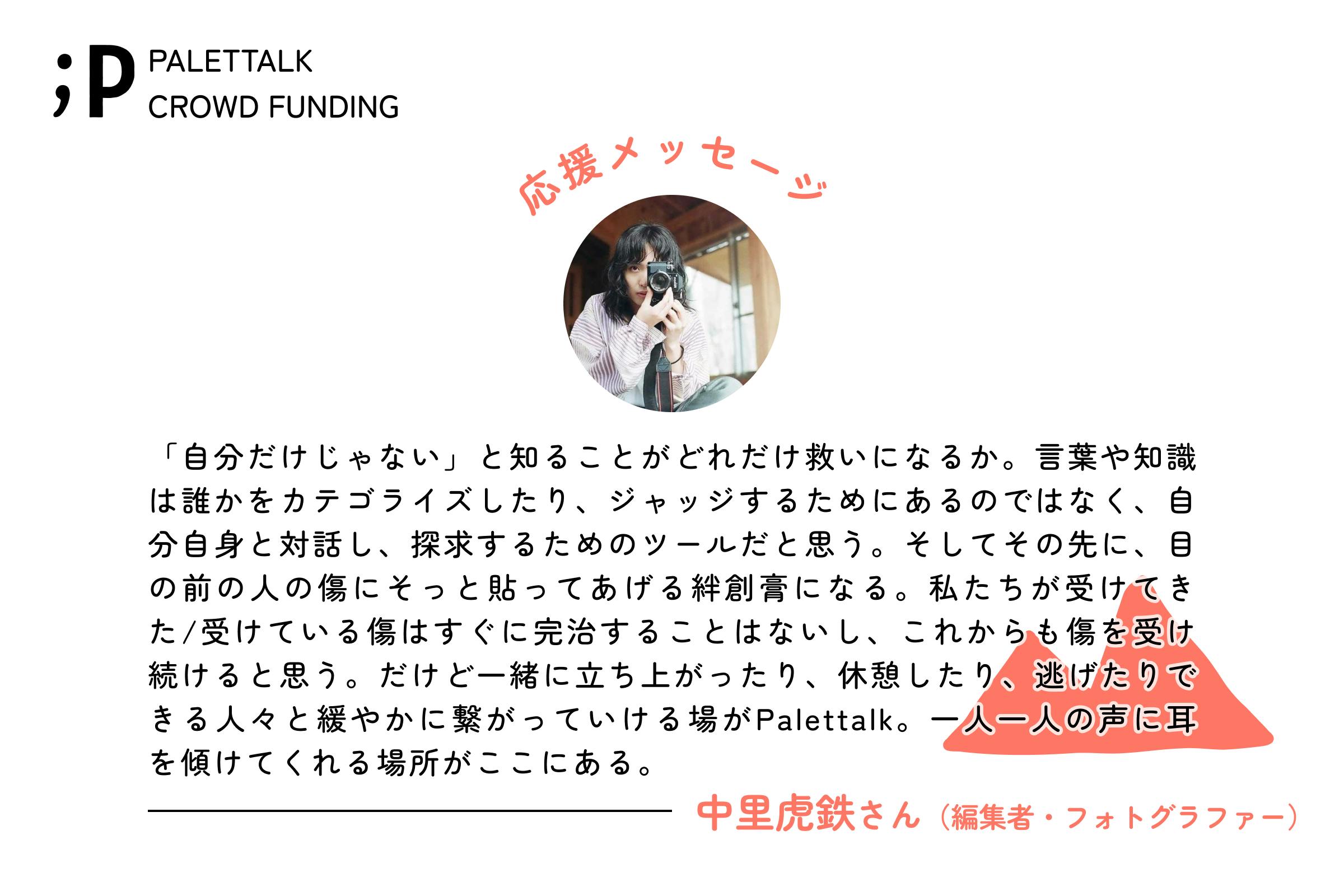 「自分だけじゃない」と知ることがどれだけ救いになるか。言葉や知識は誰かをカテゴライズしたり、ジャッジするためにあるのではなく、自分自身と対話し、探求するためのツールだと思う。そしてその先に、目の前の人の傷にそっと貼ってあげる絆創膏になる。私たちが受けてきた/受けている傷はすぐに完治することはないし、これからも傷を受け続けると思う。だけど一緒に立ち上がったり、休憩したり、逃げたりできる人々と緩やかに繋がっていける場がPalettalk。一人一人の声に耳を傾けてくれる場所がここにある。中里虎鉄さん（編集者・フォトグラファー）