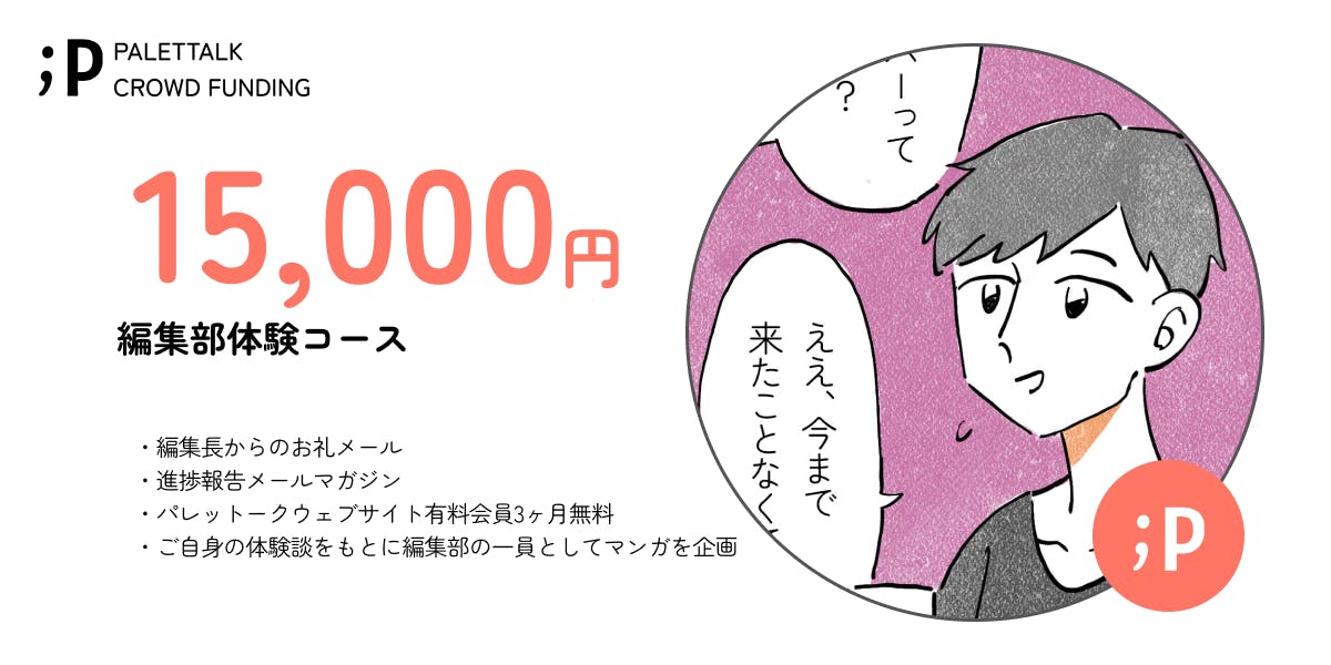 15000円編集部体験コース　・編集長からのお礼メール  ・進捗報告メールマガジン  ・パレットークウェブサイト有料会員3ヶ月無料 ・ご自身の体験談をもとに編集部の一員としてマンガを企画