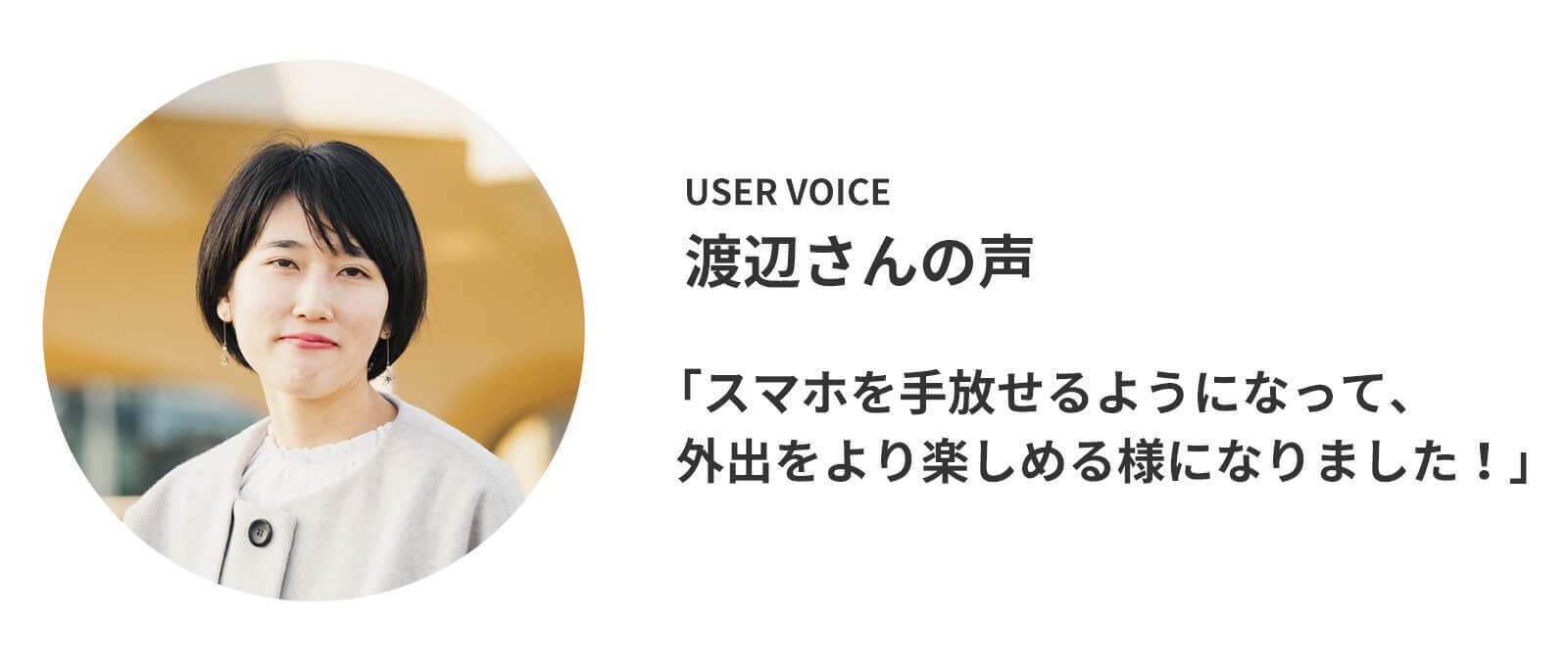 ユーザーレビュー 渡辺さんの声 「スマホを手放せるようになって、外出をより楽しめる様になりました!」