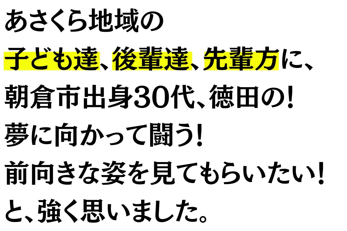 地元朝倉の皆さんに 『今』を見て頂きたい気持ちと、 地元の子ども達、後輩達に、   朝倉市出身30代、徳田の！ 夢に向かって闘う！ 前向きな姿を見てもらいたい！と 強く思いました。