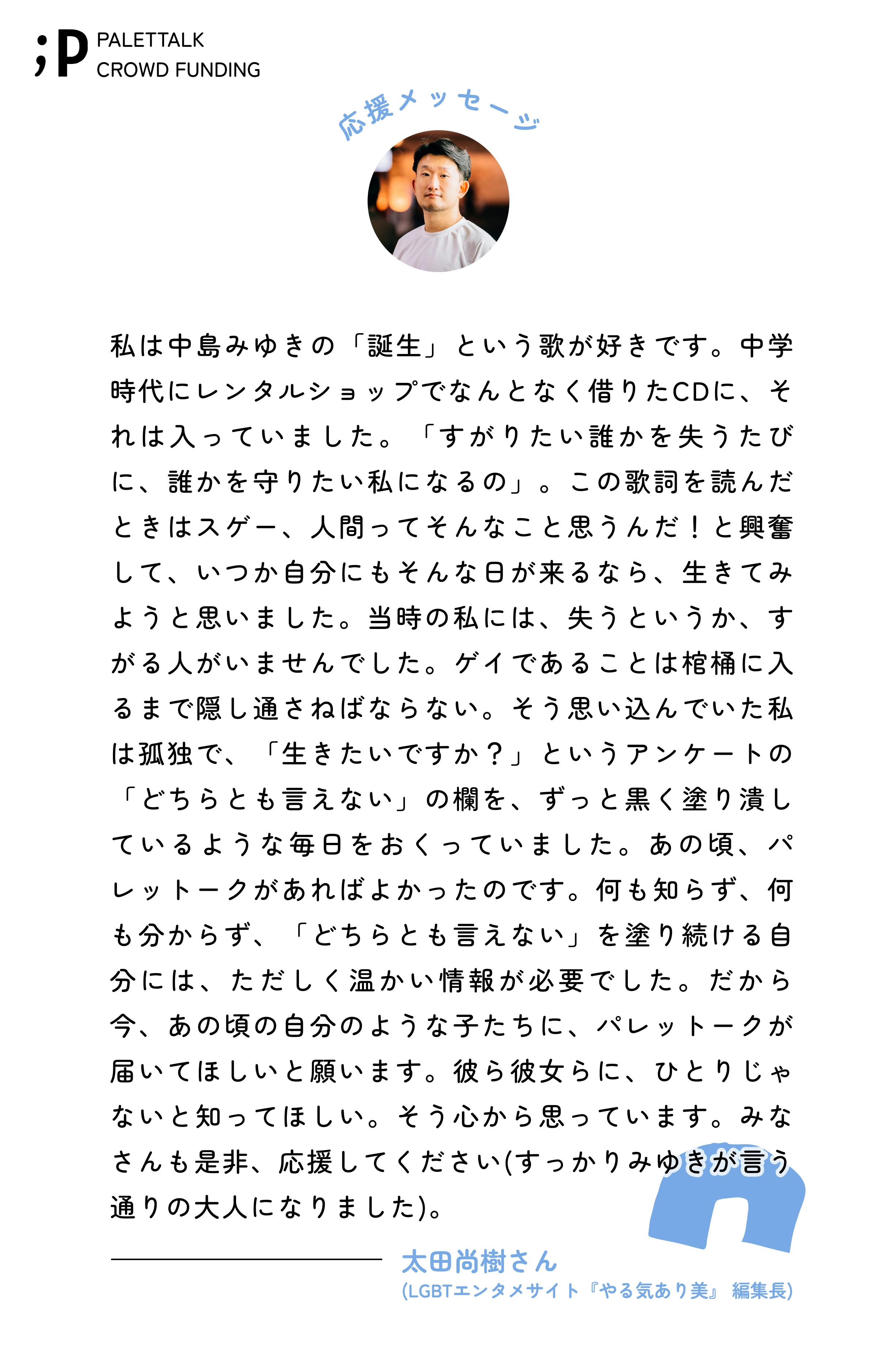 私は中島みゆきの「誕生」という歌が好きです。中学時代にレンタルショップでなんとなく借りたCDに、それは入っていました。「すがりたい誰かを失うたびに、誰かを守りたい私になるの」。この歌詞を読んだときはスゲー、人間ってそんなこと思うんだ!と興奮して、いつか自分にもそんな日が来るなら、生きてみようと思いました。当時の私には、失うというか、すがる人がいませんでした。ゲイであることは棺桶に入るまで隠し通さねばならない。そう思い込んでいた私は孤独で、「生きたいですか?」というアンケートの「どちらとも言えない」の欄を、ずっと黒く塗り潰しているような毎日をおくっていました。あの頃、パレットークがあればよかったのです。何も知らず、何も分からず、「どちらとも言えない」を塗り続ける自分には、ただしく温かい情報が必要でした。だから今、あの頃の自分のような子たちに、パレットークが届いてほしいと願います。彼ら彼女らに、ひとりじゃないと知ってほしい。そう心から思っています。みなさんも是非、応援してください(すっかりみゆきが言う通りの大人になりました)。太田尚樹さん (LGBTエンタメサイト『やる気あり美』 編集長)