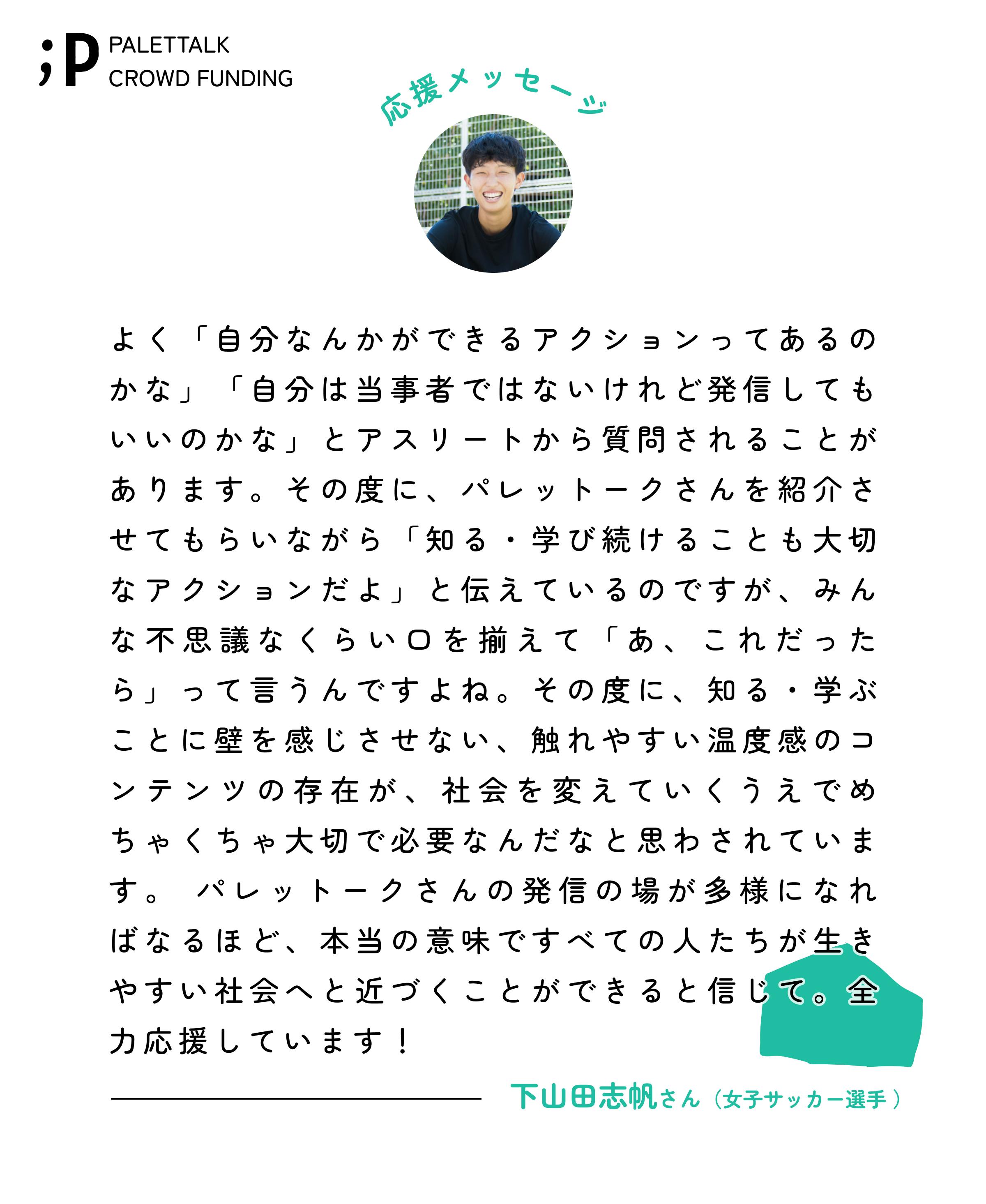 よく「自分なんかができるアクションってあるのかな」「自分は当事者ではないけれど発信してもいいのかな」とアスリートから質問されることがあります。その度に、パレットークさんを紹介させてもらいながら「知る・学び続けることも大切なアクションだよ」と伝えているのですが、みんな不思議なくらい口を揃えて「あ、これだったら」って言うんですよね。その度に、知る・学ぶことに壁を感じさせない、触れやすい温度感のコンテンツの存在が、社会を変えていくうえでめちゃくちゃ大切で必要なんだなと思わされています。 パレットークさんの発信の場が多様になればなるほど、本当の意味ですべての人たちが生きやすい社会へと近づくことができると信じて。全力応援しています！下山田志帆さん　女子サッカー選手