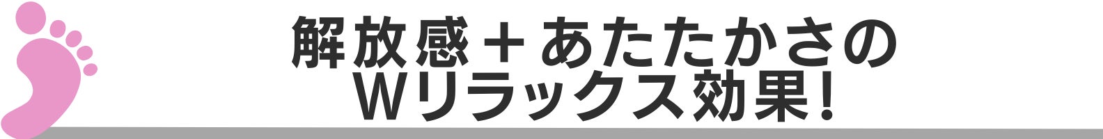 ◆解放感＋あたたかさのＷリラックス効果！