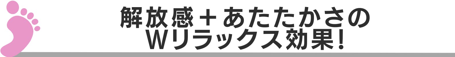 ◆解放感＋あたたかさのＷリラックス効果！