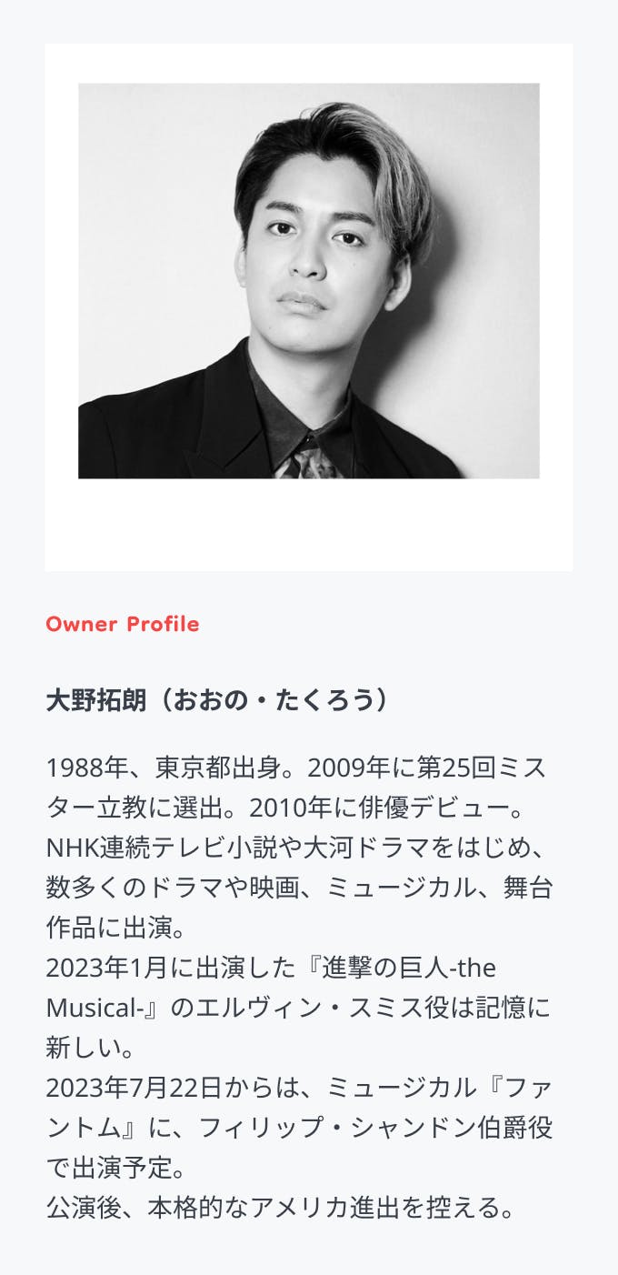 Owner Profile 大野拓朗（おおの・たくろう）1988年、東京都出身。2009年に第25回ミスター立教に選出。2010年に俳優デビュー。 NHK連続テレビ小説や大河ドラマをはじめ、数多くのドラマや映画、ミュージカル、舞台作品に出演。 2023年1月に出演した『進撃の巨人-the Musical-』のエルヴィン・スミス役は記憶に新しい。 2023年7月22日からは、ミュージカル『ファントム』に、フィリップ・シャンドン伯爵役で出演予定。 公演後、本格的なアメリカ進出を控える。