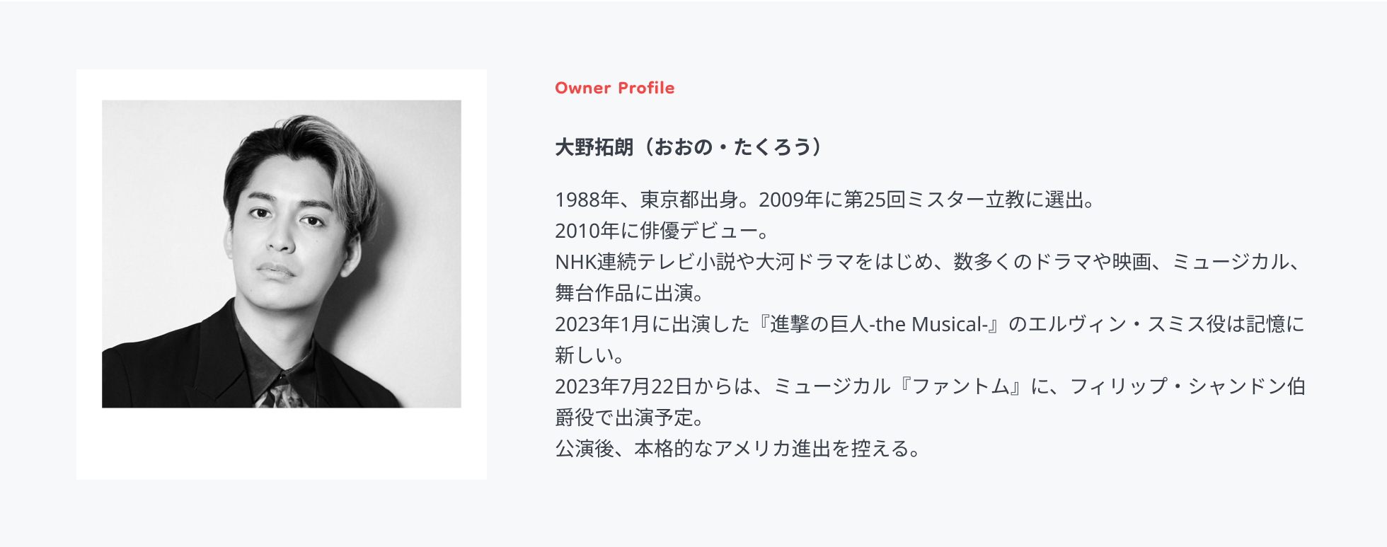 Owner Profile 大野拓朗（おおの・たくろう）1988年、東京都出身。2009年に第25回ミスター立教に選出。2010年に俳優デビュー。 NHK連続テレビ小説や大河ドラマをはじめ、数多くのドラマや映画、ミュージカル、舞台作品に出演。 2023年1月に出演した『進撃の巨人-the Musical-』のエルヴィン・スミス役は記憶に新しい。 2023年7月22日からは、ミュージカル『ファントム』に、フィリップ・シャンドン伯爵役で出演予定。 公演後、本格的なアメリカ進出を控える。