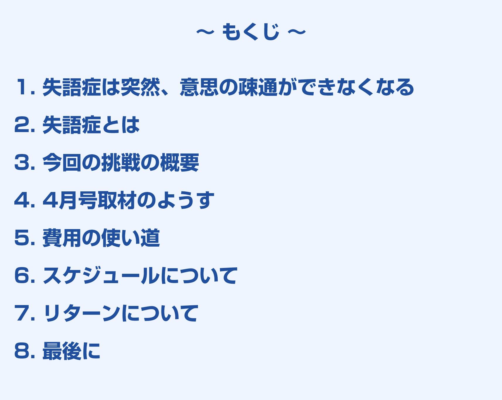 もくじ。1. 失語症は突然、意思の疎通ができなくなる 2. 失語症とは 3. 今回の挑戦の概要 4. 4月号取材のようす 5. 費用の使い道 6. スケジュールについて 7. リターンについて 8. 最後に