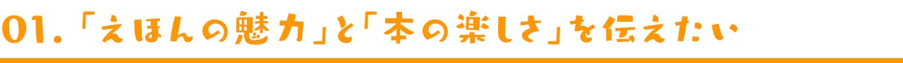 01. 「えほんの魅力」と「本の楽しさ」を伝えたい。