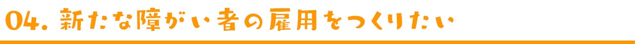 04. 新たな障がい者の雇用をつくりたい。