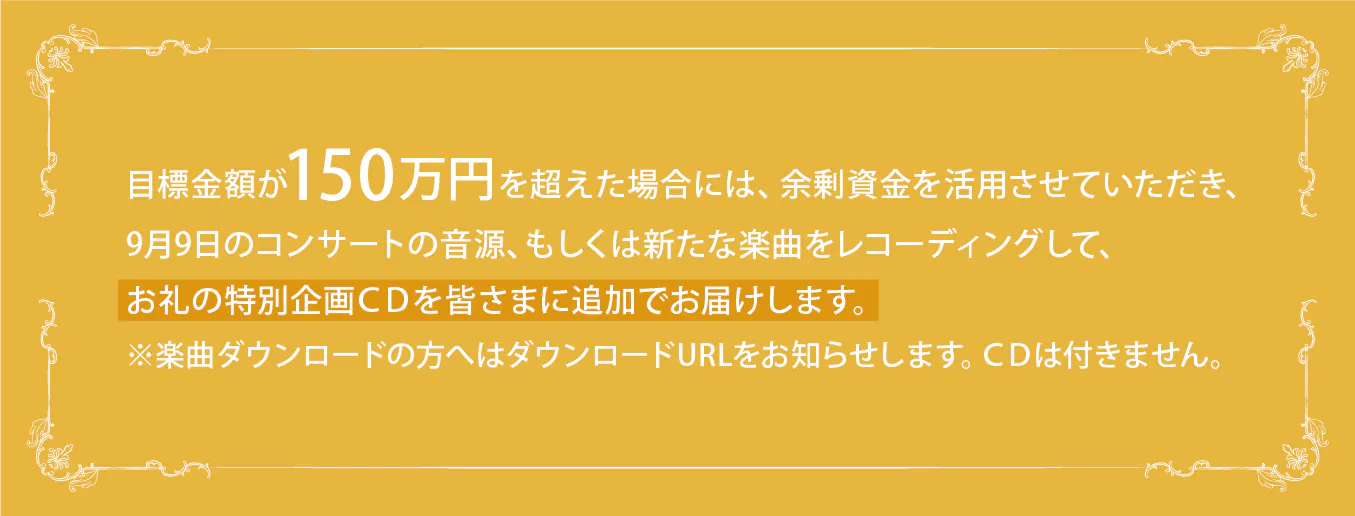 目標金額が150万円を超えた場合には、余剰資金を活用させていただき、9月9日のコンサート音源、もしくは新たな楽曲をレコーディングして、お礼の特別企画CDを皆さまに追加でお届けします。 ※楽曲ダウンロードの方へはダウンロードURLをお知らせします。CDは付きません。