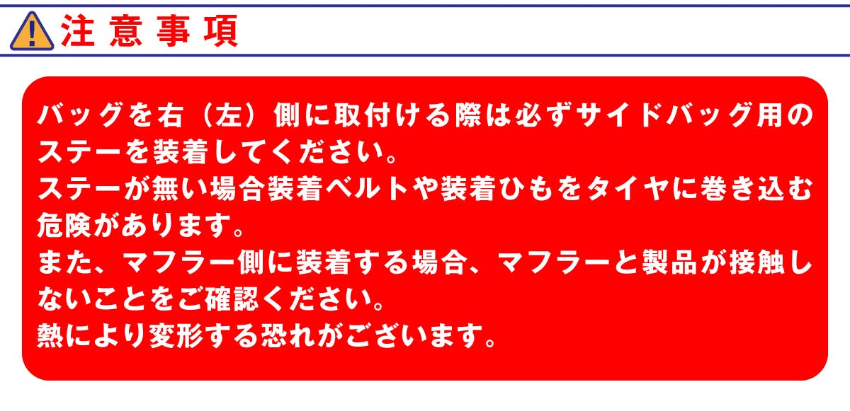 注意事項。バッグを右(左)側に取付ける際は必ずサイドバッグ用のステーを装着してください。ステーがない場合装着ベルトや装着ひもをタイヤに巻き込む危険があります。また、マフラー側に装着する場合、マフラーと製品が接触しないことをご確認ください。熱により変形する恐れがございます。