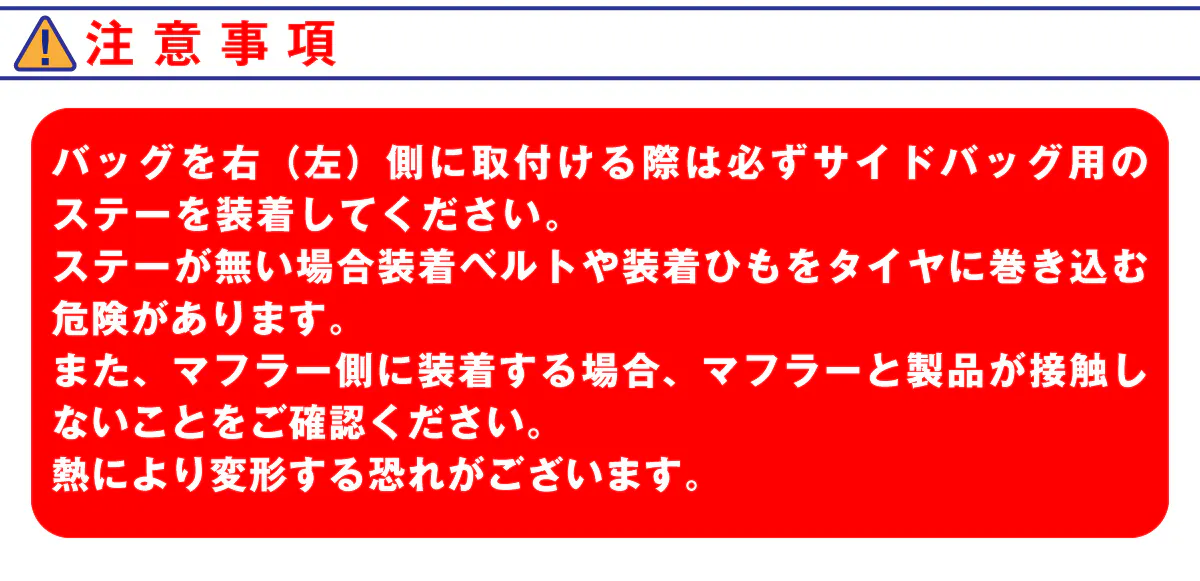 注意事項。バッグを右(左)側に取付ける際は必ずサイドバッグ用のステーを装着してください。ステーがない場合装着ベルトや装着ひもをタイヤに巻き込む危険があります。また、マフラー側に装着する場合、マフラーと製品が接触しないことをご確認ください。熱により変形する恐れがございます。