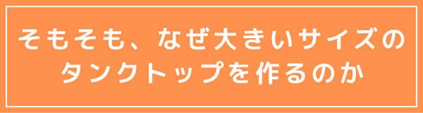 そもそも、なぜ大きいサイズの タンクトップを作るのか