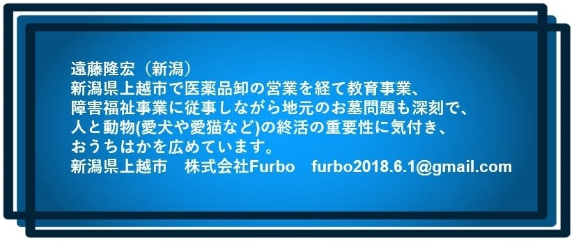 遠藤隆宏（新潟）  新潟県上越市で医薬品卸の営業を経て教育事業、 障害福祉事業に従事しながら地元のお墓問題も深刻で、 人と動物(愛犬や愛猫など)の終活の重要性に気付き、おうちはかを広めています。  新潟県上越市　株式会社Furbo　furbo2018.6.1@gmail.com