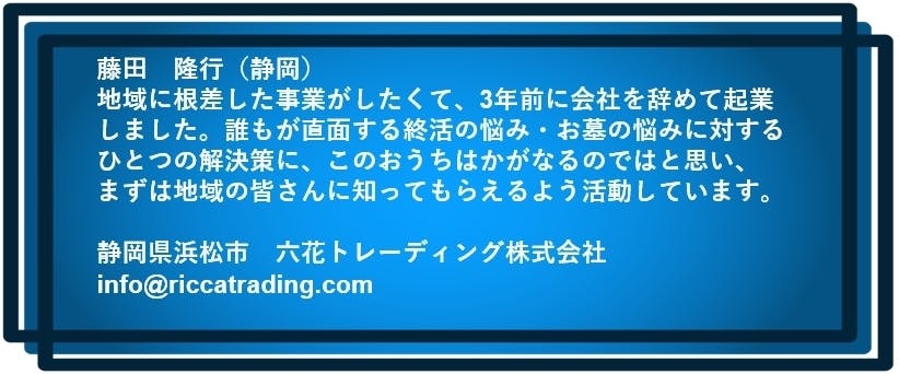 藤田　隆行（静岡）  地域に根差した事業がしたくて、3年前に会社を辞めて起業しました。 誰もが直面する終活の悩み・お墓の悩みに対するひとつの解決策に このおうちはかがなるのではと思い、まずは地域の皆さんに知ってもらえるよう活動しています。  静岡県浜松市　六花トレーディング株式会社　info@riccatrading.com