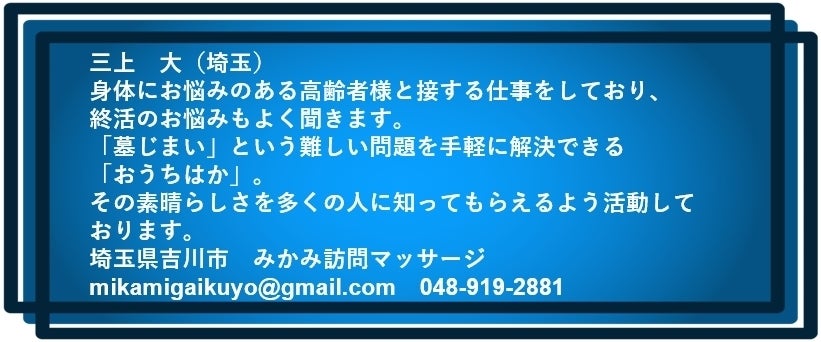 三上 大(埼玉) 身体にお悩みのある高齢者様と接する仕事をしており、 終活のお悩みもよく聞きます。 「墓じまい」という難しい問題を手軽に解決できる「おうちはか」。 その素晴らしさを多くの人に知ってもらえるよう活動しております。 埼玉県吉川市 みかみ訪問マッサージ mikamigaikuyo@gmail.com 048-919-2881