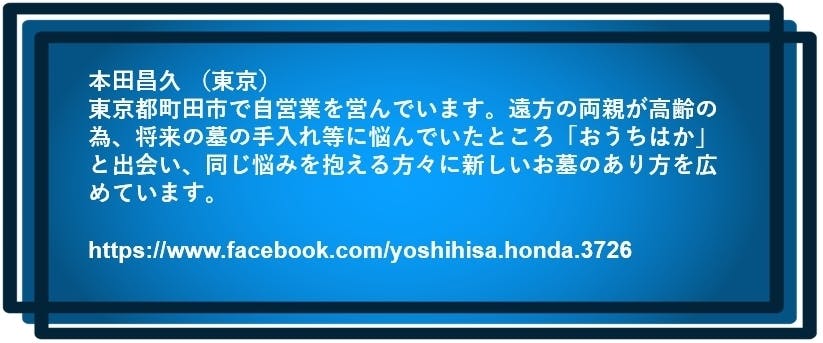 本田昌久 （東京）  東京都町田市で自営業を営んでいます。遠方の両親が高齢の為、 将来の墓の手入れ等に悩んでいたところ「おうちはか」と出会い、 同じ悩みを抱える方々に新しいお墓のあり方を広めています。  https://www.facebook.com/yoshihisa.honda.3726