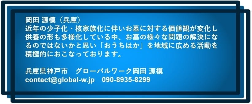 岡田 源模（兵庫）  近年の少子化・核家族化に伴いお墓に対する価値観が変化し 供養の形も多様化している中、お墓の様々な問題の解決になるのではないかと思い 「おうちはか」を地域に広める活動を積極的におこなっております。 兵庫県神戸市　グローバルワーク岡田 源模　contact@global-w.jp　090-8935-8299