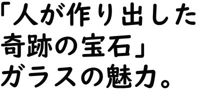 「人が作り出した奇跡の宝石」ガラスの魅力。