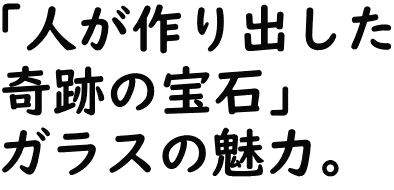 「人が作り出した奇跡の宝石」ガラスの魅力。