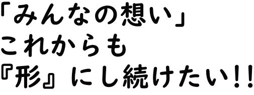 「みんなの想い」これからも『形』にしたい!!