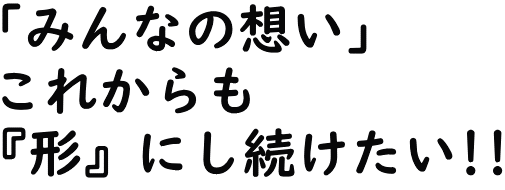 「みんなの想い」これからも『形』にしたい!!