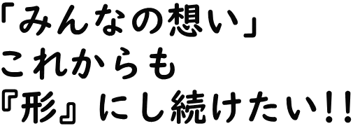 「みんなの想い」これからも『形』にしたい!!