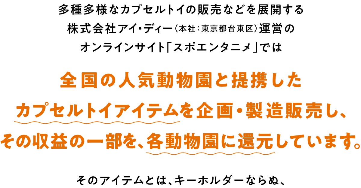 多種多様なカプセルトイの販売などを展開する株式会社アイ・ディー（本社：東京都台東区）運営のオンラインサイト「スポエンタニメ」では、全国の人気動物園と提携したカプセルトイアイテムを企画、製造、販売し、その収益の一部を、各動物園に還元しています。そのアイテムとは、キーホルダーならぬ、