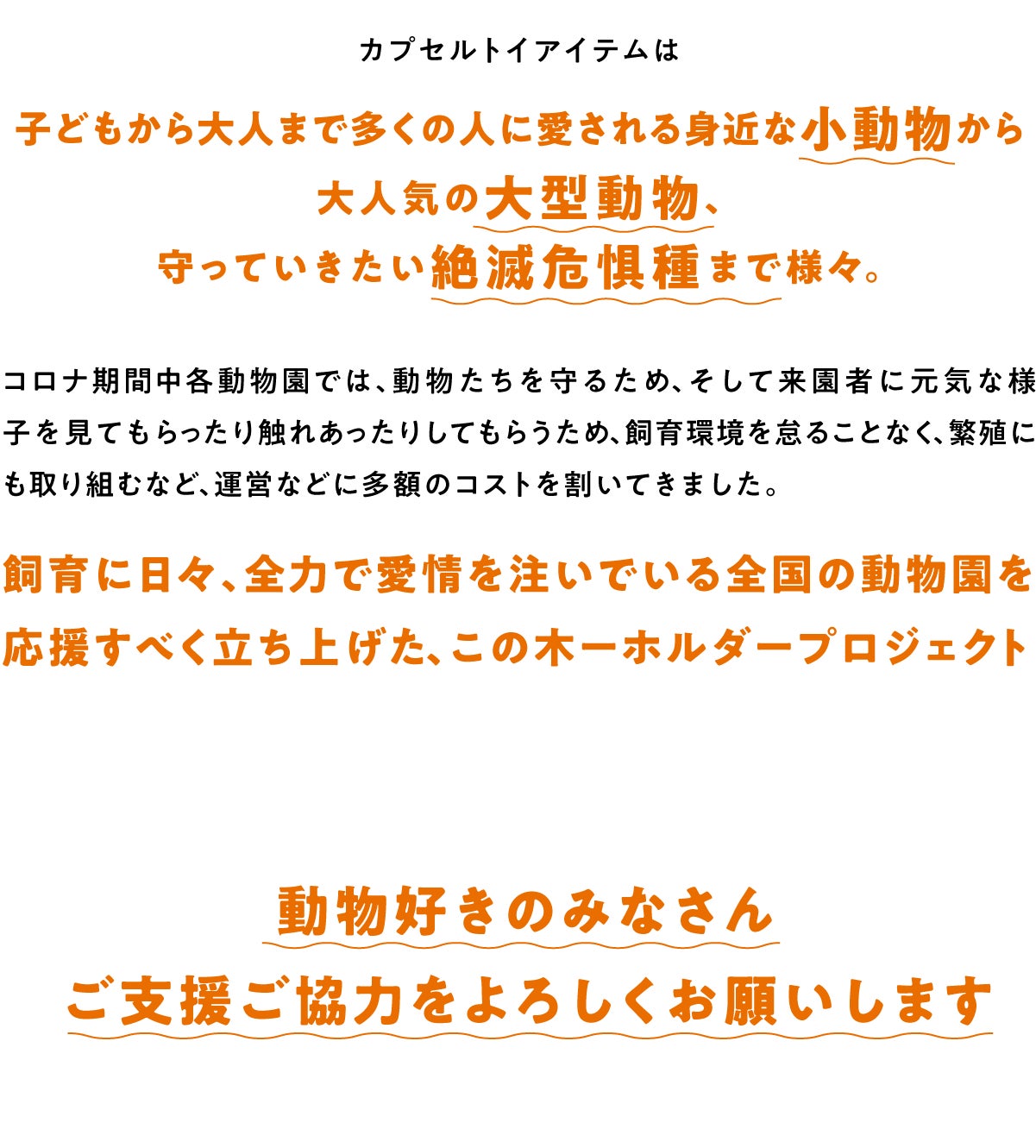 子どもから大人まで多くの人に愛される身近な小動物から大人気の大型動物、守っていきたい絶滅危惧種まで様々。コロナ期間中各動物園では、動物たちを守るため、そして来園者に元気な様子を見てもらったり触れあったりしてもらうため、飼育環境を怠ることなく、繁殖にも取り組むなど、運営などに多額のコストを割いてきました。 飼育に日々、全力で愛情を注いでいる全国の動物園を応援すべく立ち上げた、この木ーホルダープロジェクト 動物好きのみなさんご支援ご協力をよろしくお願いします