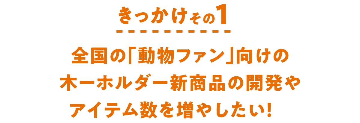 きっかけその1 全国の「動物ファン」向けの木ーホルダー新商品の開発やアイテム数を増やしたい!