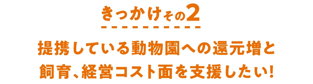 きっかけその2　提携している動物園への還元増と飼育、経営コスト面を支援したい！